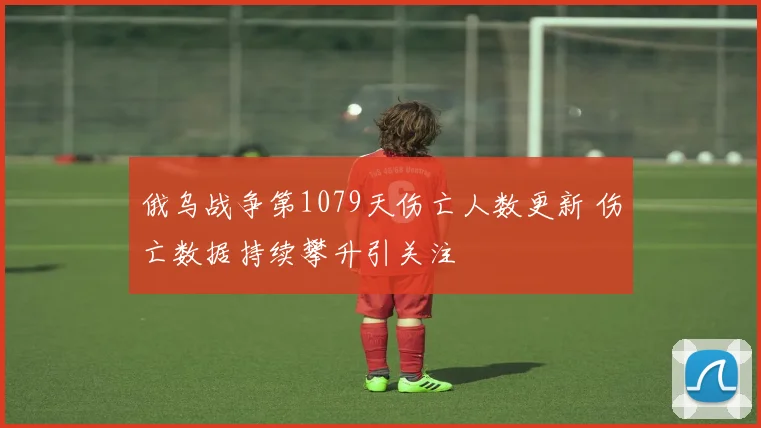 俄乌战争第1079天伤亡人数更新 伤亡数据持续攀升引关注