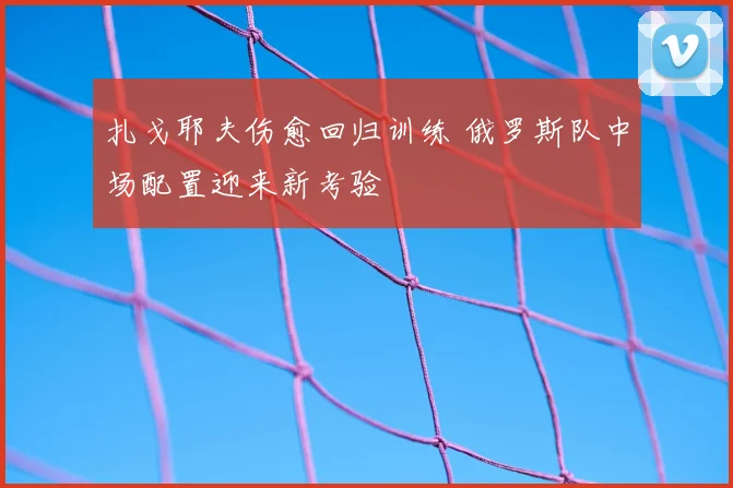 扎戈耶夫伤愈回归训练 俄罗斯队中场配置迎来新考验