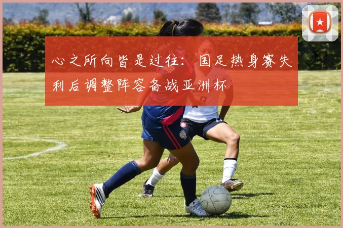 心之所向皆是过往:国足热身赛失利后调整阵容备战亚洲杯