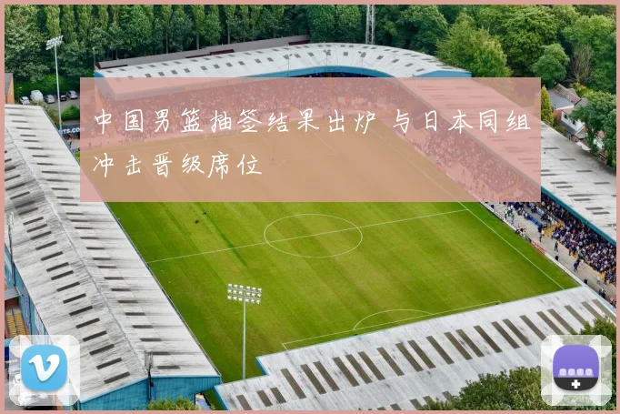 中国男篮抽签结果出炉 与日本同组冲击晋级席位