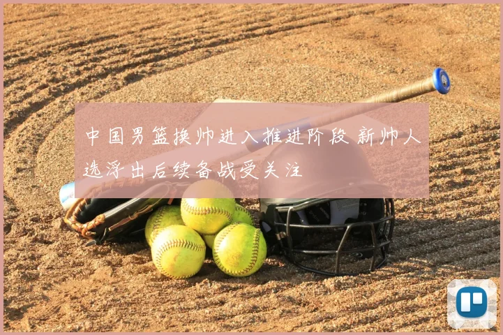 中国男篮换帅进入推进阶段 新帅人选浮出后续备战受关注