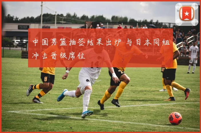 中国男篮抽签结果出炉 与日本同组冲击晋级席位