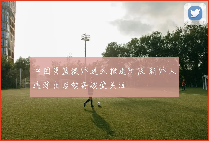 中国男篮换帅进入推进阶段 新帅人选浮出后续备战受关注