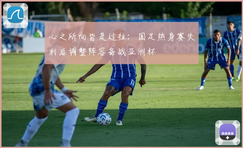 心之所向皆是过往：国足热身赛失利后调整阵容备战亚洲杯