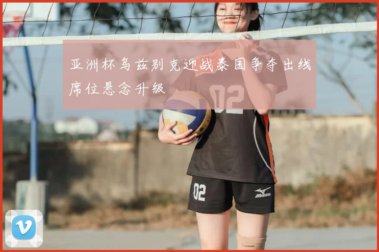 亚洲杯乌兹别克迎战泰国争夺出线席位悬念升级