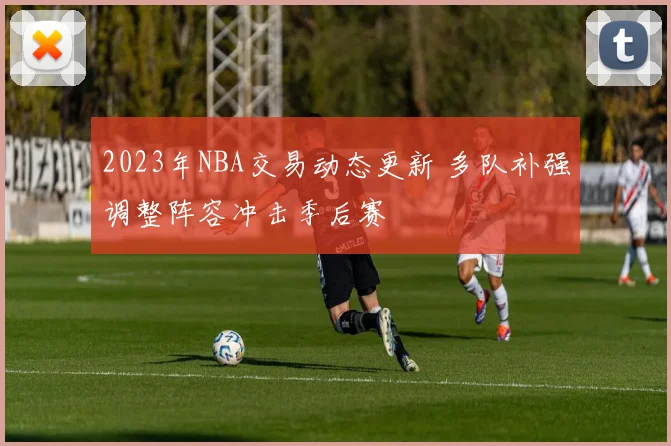 2023年NBA交易动态更新 多队补强调整阵容冲击季后赛