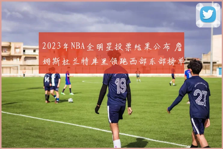 2023年NBA全明星投票结果公布 詹姆斯杜兰特库里领跑西部东部榜单