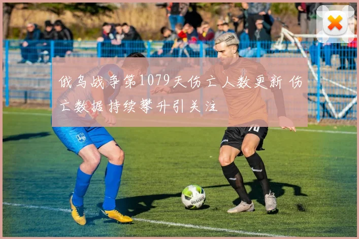 俄乌战争第1079天伤亡人数更新 伤亡数据持续攀升引关注